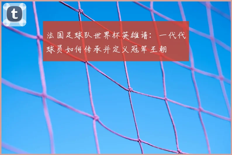 法国足球队世界杯英雄谱:一代代球员如何传承并定义冠军王朝
