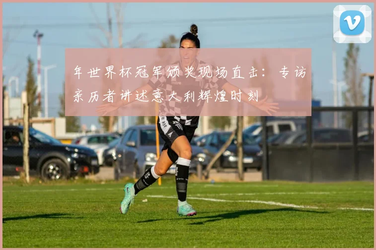 年世界杯冠军颁奖现场直击：专访亲历者讲述意大利辉煌时刻