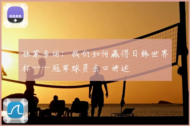 独家专访:我们如何赢得日韩世界杯——冠军球员亲口讲述