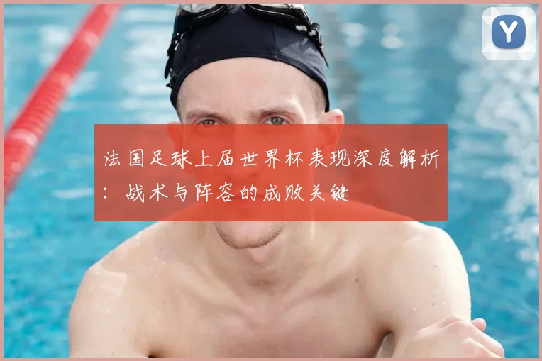 法国足球上届世界杯表现深度解析:战术与阵容的成败关键