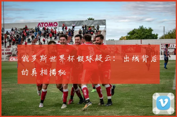 俄罗斯世界杯假球疑云:出线背后的真相揭秘