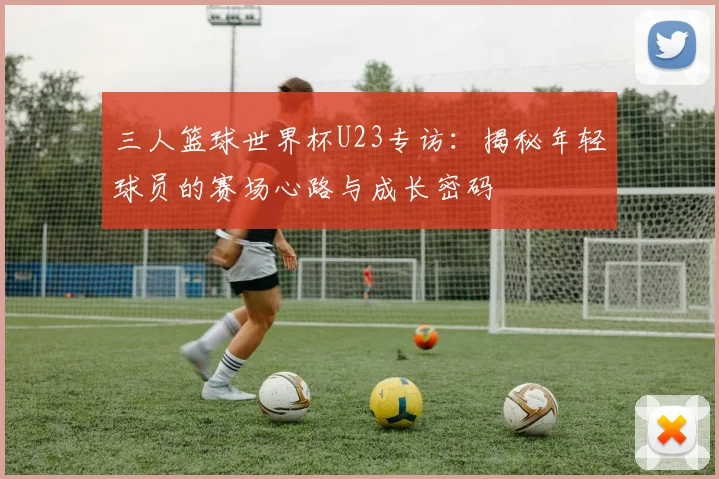 三人篮球世界杯U23专访：揭秘年轻球员的赛场心路与成长密码