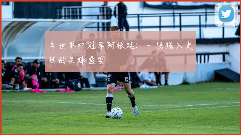 年世界杯冠军阿根廷：一场载入史册的足球盛宴