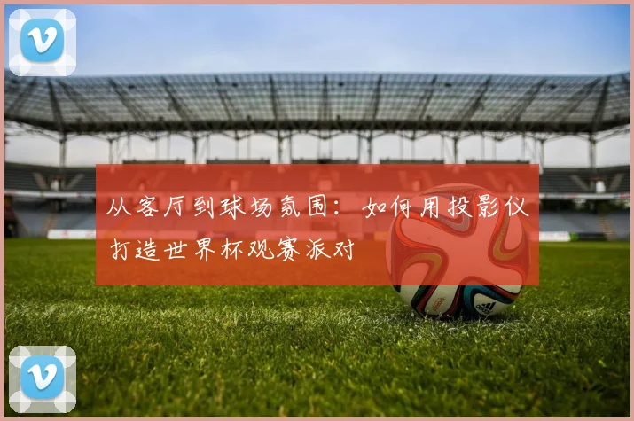 从客厅到球场氛围：如何用投影仪打造世界杯观赛派对