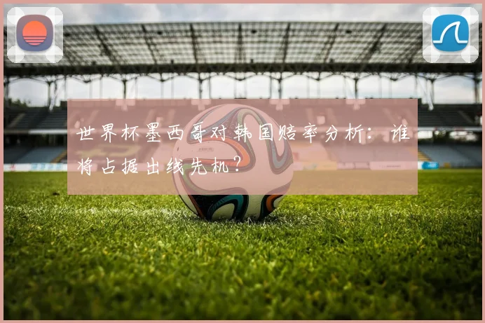 世界杯墨西哥对韩国赔率分析：谁将占据出线先机？
