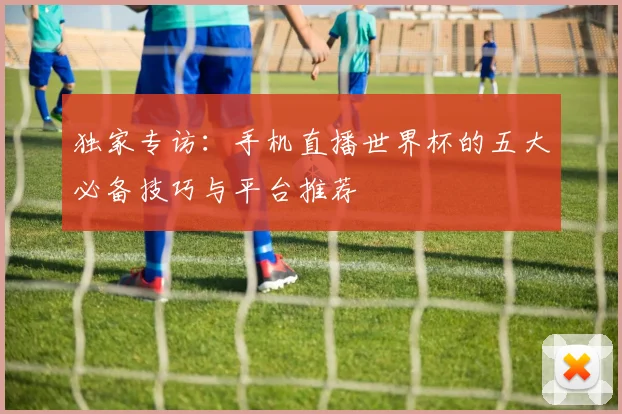独家专访:手机直播世界杯的五大必备技巧与平台推荐