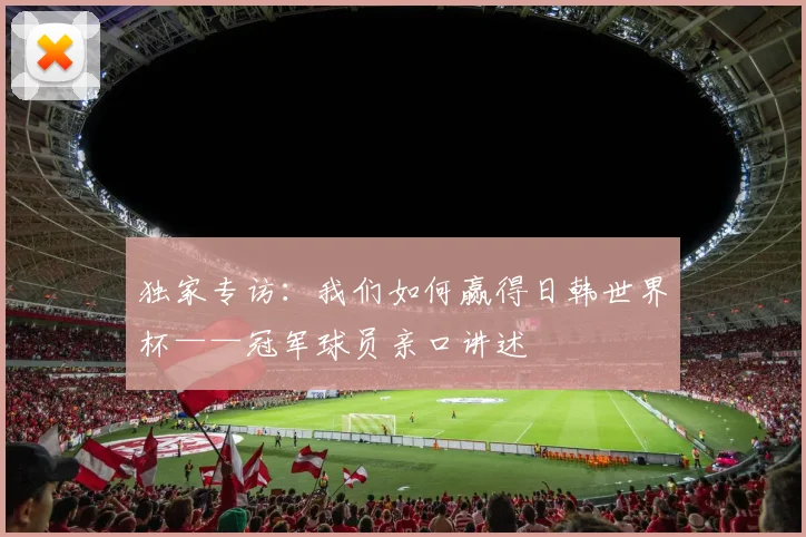独家专访:我们如何赢得日韩世界杯——冠军球员亲口讲述