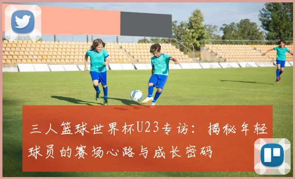 三人篮球世界杯U23专访：揭秘年轻球员的赛场心路与成长密码
