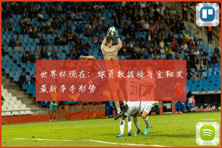 世界杯现在:球员数据榜与金靴奖最新争夺形势