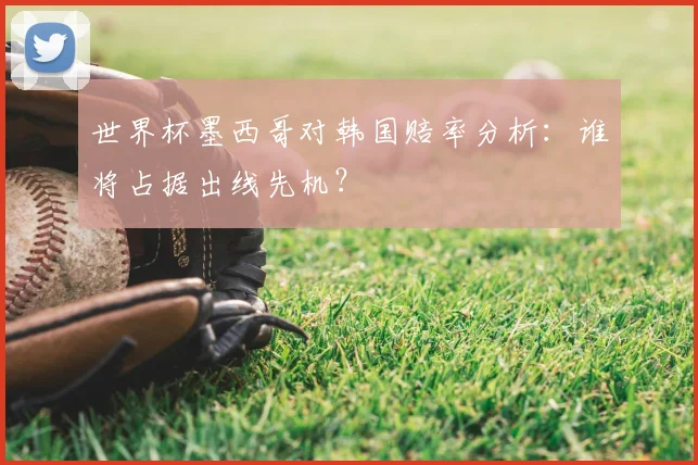 世界杯墨西哥对韩国赔率分析：谁将占据出线先机？