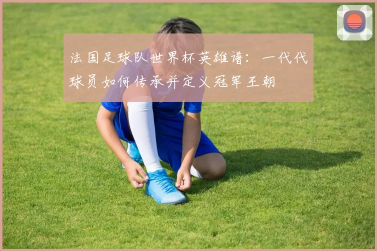 法国足球队世界杯英雄谱:一代代球员如何传承并定义冠军王朝