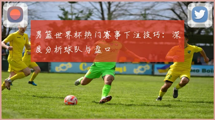 男篮世界杯热门赛事下注技巧：深度分析球队与盘口