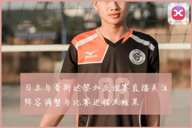 日本与哥斯达黎加友谊赛直播关注阵容调整与比赛进程及结果