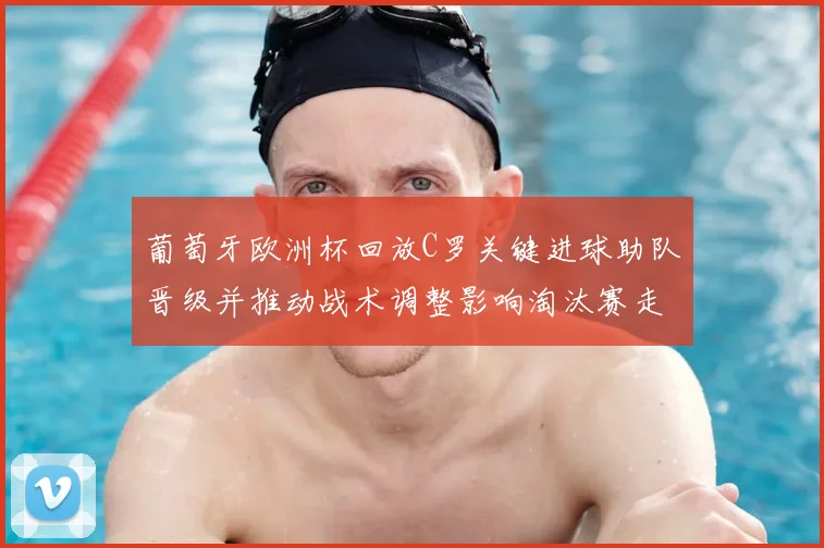 葡萄牙欧洲杯回放C罗关键进球助队晋级并推动战术调整影响淘汰赛走势