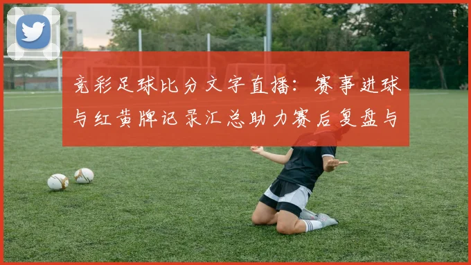 竞彩足球比分文字直播：赛事进球与红黄牌记录汇总助力赛后复盘与投注参考
