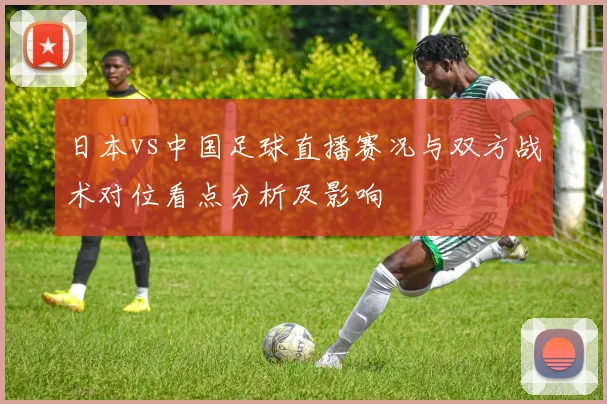 日本vs中国足球直播赛况与双方战术对位看点分析及影响