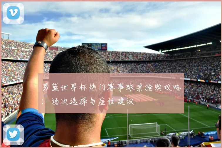 男篮世界杯热门赛事球票抢购攻略：场次选择与座位建议