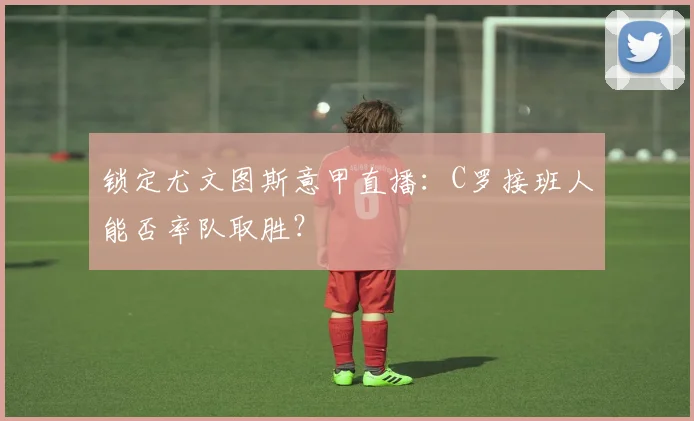 锁定尤文图斯意甲直播：C罗接班人能否率队取胜？