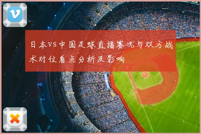 日本vs中国足球直播赛况与双方战术对位看点分析及影响