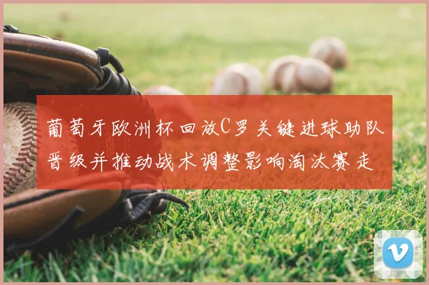 葡萄牙欧洲杯回放C罗关键进球助队晋级并推动战术调整影响淘汰赛走势
