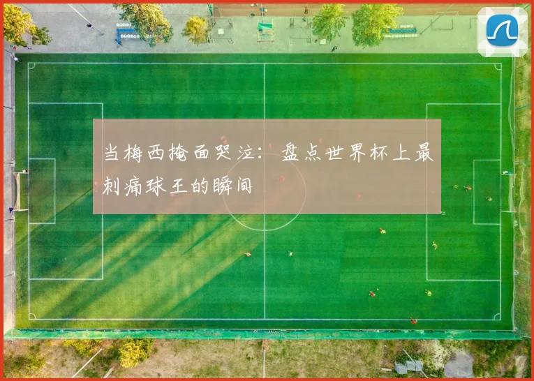 当梅西掩面哭泣：盘点世界杯上最刺痛球王的瞬间