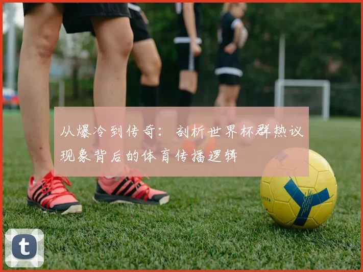 从爆冷到传奇：剖析世界杯群热议现象背后的体育传播逻辑